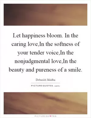 Let happiness bloom. In the caring love,In the softness of your tender voice,In the nonjudgmental love,In the beauty and pureness of a smile Picture Quote #1