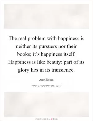The real problem with happiness is neither its pursuers nor their books; it’s happiness itself. Happiness is like beauty: part of its glory lies in its transience Picture Quote #1