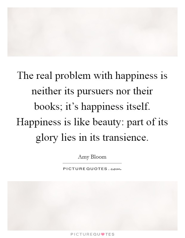 The real problem with happiness is neither its pursuers nor their books; it's happiness itself. Happiness is like beauty: part of its glory lies in its transience. Picture Quote #1