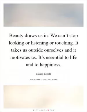 Beauty draws us in. We can’t stop looking or listening or touching. It takes us outside ourselves and it motivates us. It’s essential to life and to happiness Picture Quote #1