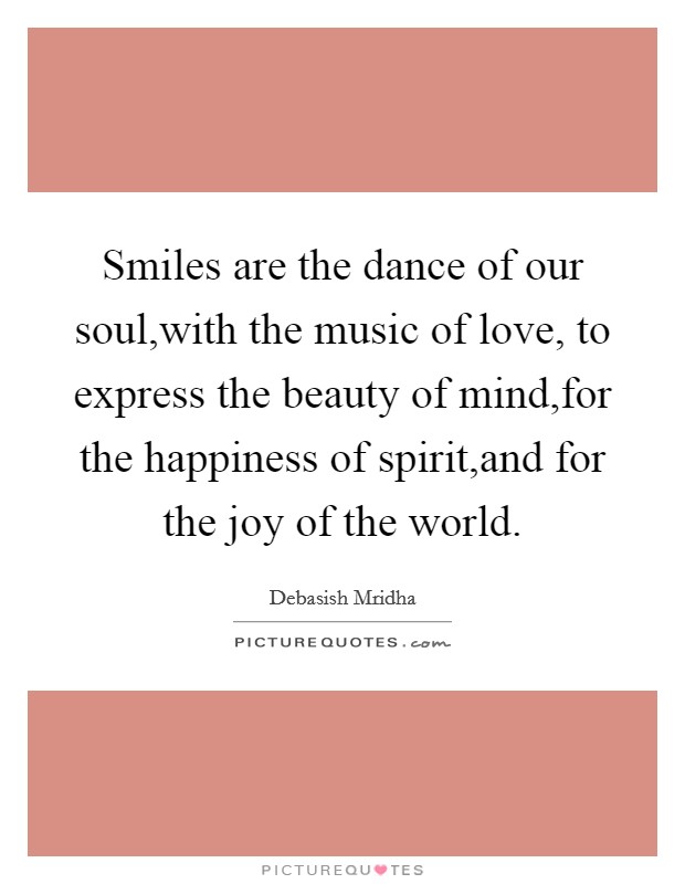 Smiles are the dance of our soul,with the music of love, to express the beauty of mind,for the happiness of spirit,and for the joy of the world. Picture Quote #1
