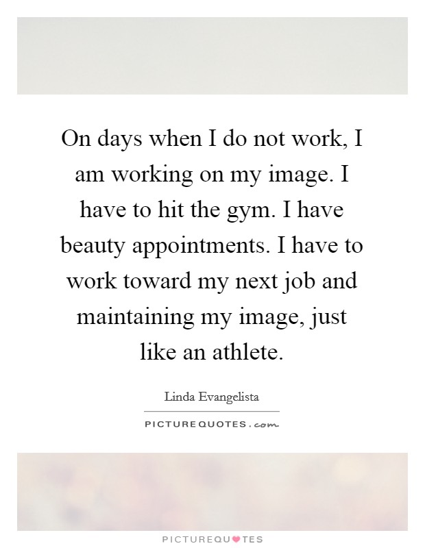 On days when I do not work, I am working on my image. I have to hit the gym. I have beauty appointments. I have to work toward my next job and maintaining my image, just like an athlete. Picture Quote #1