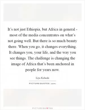 It’s not just Ethiopia, but Africa in general - most of the media concentrates on what’s not going well. But there is so much beauty there. When you go, it changes everything. It changes you, your life, and the way you see things. The challenge is changing the image of Africa that’s been anchored in people for years now Picture Quote #1