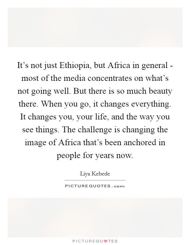 It's not just Ethiopia, but Africa in general - most of the media concentrates on what's not going well. But there is so much beauty there. When you go, it changes everything. It changes you, your life, and the way you see things. The challenge is changing the image of Africa that's been anchored in people for years now. Picture Quote #1