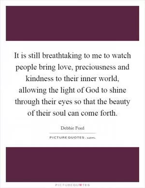 It is still breathtaking to me to watch people bring love, preciousness and kindness to their inner world, allowing the light of God to shine through their eyes so that the beauty of their soul can come forth Picture Quote #1