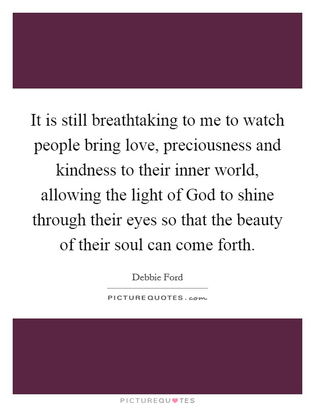 It is still breathtaking to me to watch people bring love, preciousness and kindness to their inner world, allowing the light of God to shine through their eyes so that the beauty of their soul can come forth. Picture Quote #1
