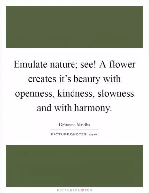 Emulate nature; see! A flower creates it’s beauty with openness, kindness, slowness and with harmony Picture Quote #1