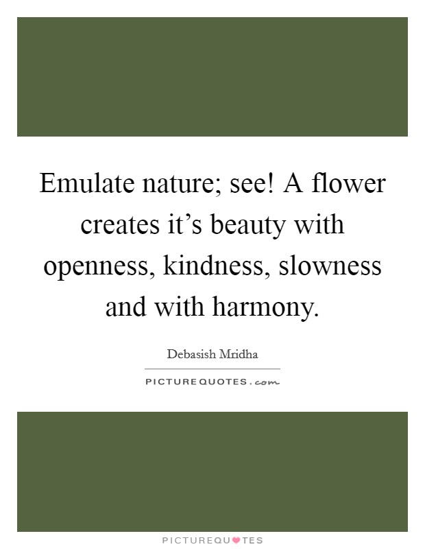 Emulate nature; see! A flower creates it's beauty with openness, kindness, slowness and with harmony. Picture Quote #1