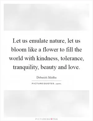 Let us emulate nature, let us bloom like a flower to fill the world with kindness, tolerance, tranquility, beauty and love Picture Quote #1