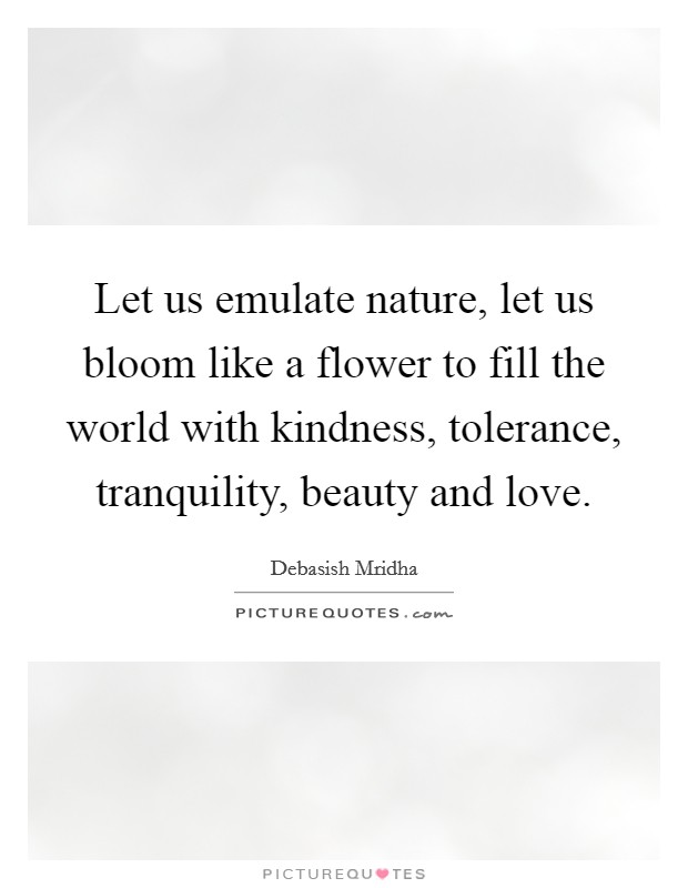 Let us emulate nature, let us bloom like a flower to fill the world with kindness, tolerance, tranquility, beauty and love. Picture Quote #1