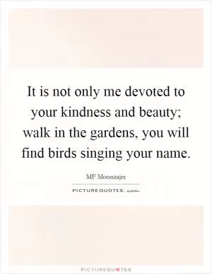 It is not only me devoted to your kindness and beauty; walk in the gardens, you will find birds singing your name Picture Quote #1
