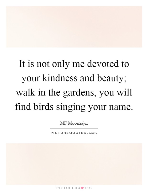 It is not only me devoted to your kindness and beauty; walk in the gardens, you will find birds singing your name. Picture Quote #1