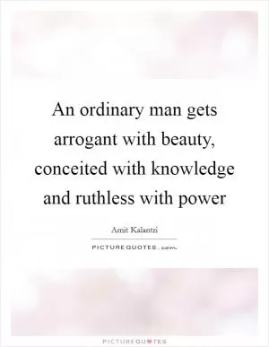 An ordinary man gets arrogant with beauty, conceited with knowledge and ruthless with power Picture Quote #1
