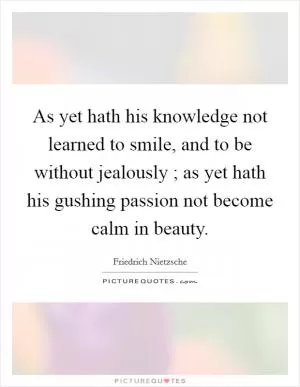 As yet hath his knowledge not learned to smile, and to be without jealously ; as yet hath his gushing passion not become calm in beauty Picture Quote #1