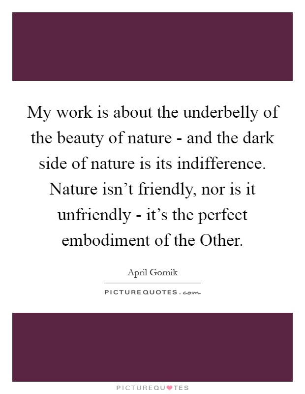 My work is about the underbelly of the beauty of nature - and the dark side of nature is its indifference. Nature isn't friendly, nor is it unfriendly - it's the perfect embodiment of the Other. Picture Quote #1