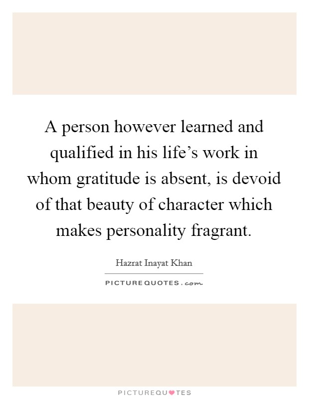 A person however learned and qualified in his life's work in whom gratitude is absent, is devoid of that beauty of character which makes personality fragrant. Picture Quote #1