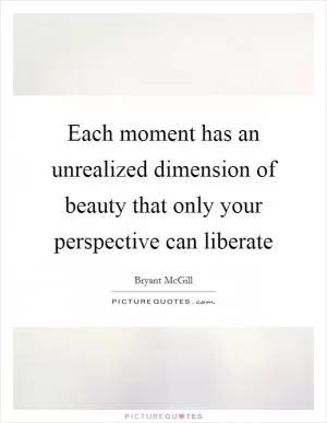 Each moment has an unrealized dimension of beauty that only your perspective can liberate Picture Quote #1