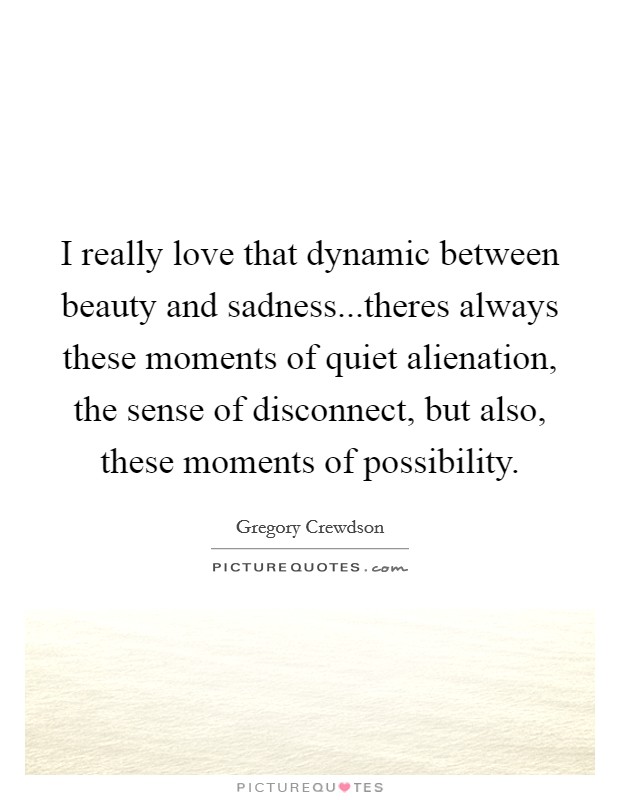I really love that dynamic between beauty and sadness...theres always these moments of quiet alienation, the sense of disconnect, but also, these moments of possibility. Picture Quote #1