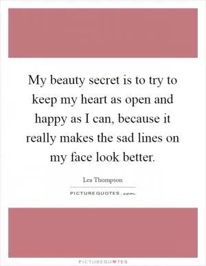 My beauty secret is to try to keep my heart as open and happy as I can, because it really makes the sad lines on my face look better Picture Quote #1