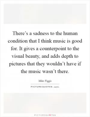 There’s a sadness to the human condition that I think music is good for. It gives a counterpoint to the visual beauty, and adds depth to pictures that they wouldn’t have if the music wasn’t there Picture Quote #1