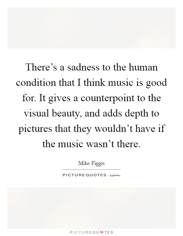 There's a sadness to the human condition that I think music is good for. It gives a counterpoint to the visual beauty, and adds depth to pictures that they wouldn't have if the music wasn't there. Picture Quote #1