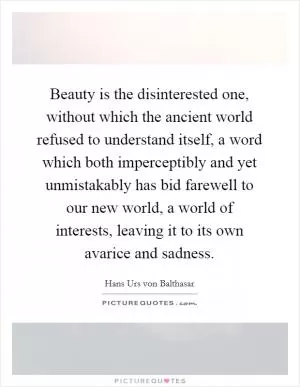Beauty is the disinterested one, without which the ancient world refused to understand itself, a word which both imperceptibly and yet unmistakably has bid farewell to our new world, a world of interests, leaving it to its own avarice and sadness Picture Quote #1