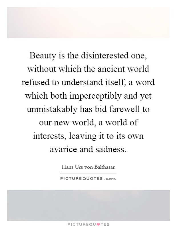 Beauty is the disinterested one, without which the ancient world refused to understand itself, a word which both imperceptibly and yet unmistakably has bid farewell to our new world, a world of interests, leaving it to its own avarice and sadness. Picture Quote #1