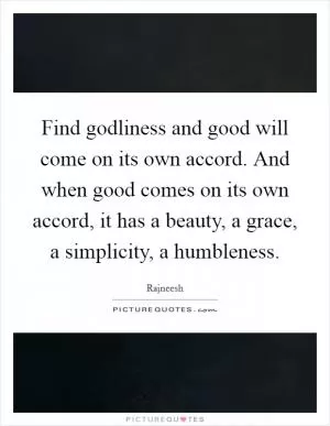 Find godliness and good will come on its own accord. And when good comes on its own accord, it has a beauty, a grace, a simplicity, a humbleness Picture Quote #1