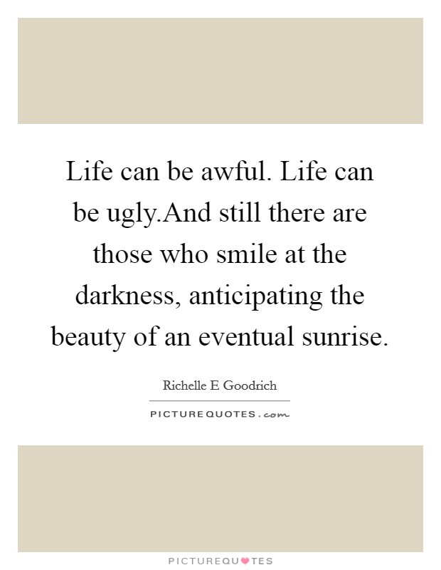 Life can be awful. Life can be ugly.And still there are those who smile at the darkness, anticipating the beauty of an eventual sunrise. Picture Quote #1