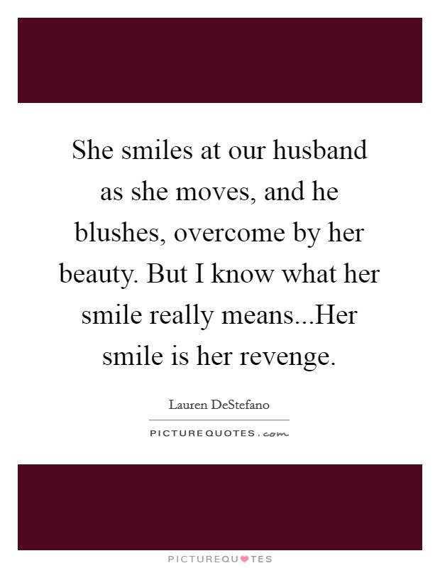 She smiles at our husband as she moves, and he blushes, overcome by her beauty. But I know what her smile really means...Her smile is her revenge. Picture Quote #1