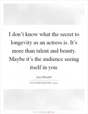 I don’t know what the secret to longevity as an actress is. It’s more than talent and beauty. Maybe it’s the audience seeing itself in you Picture Quote #1