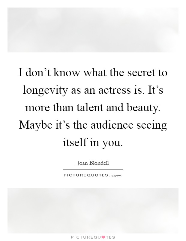 I don't know what the secret to longevity as an actress is. It's more than talent and beauty. Maybe it's the audience seeing itself in you. Picture Quote #1