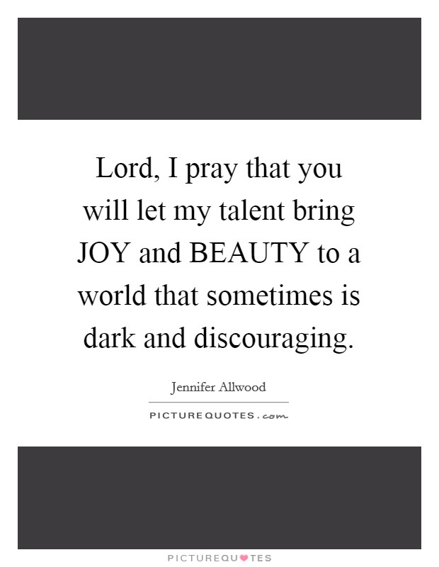 Lord, I pray that you will let my talent bring JOY and BEAUTY to a world that sometimes is dark and discouraging. Picture Quote #1