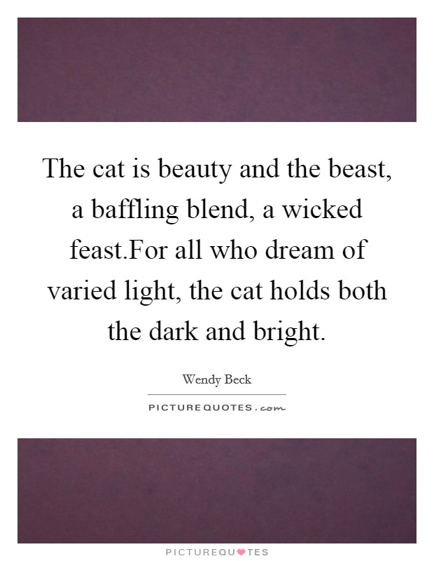 The cat is beauty and the beast, a baffling blend, a wicked feast.For all who dream of varied light, the cat holds both the dark and bright. Picture Quote #1