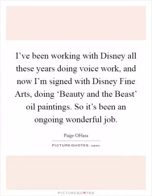 I’ve been working with Disney all these years doing voice work, and now I’m signed with Disney Fine Arts, doing ‘Beauty and the Beast’ oil paintings. So it’s been an ongoing wonderful job Picture Quote #1