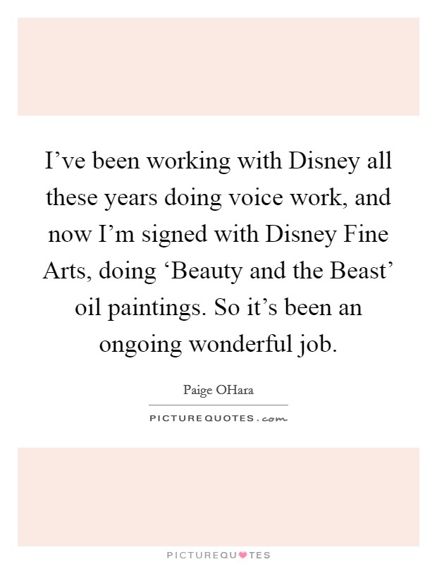 I've been working with Disney all these years doing voice work, and now I'm signed with Disney Fine Arts, doing ‘Beauty and the Beast' oil paintings. So it's been an ongoing wonderful job. Picture Quote #1