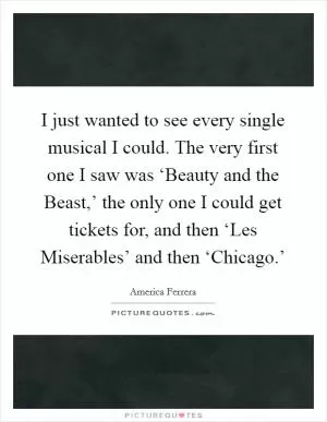 I just wanted to see every single musical I could. The very first one I saw was ‘Beauty and the Beast,’ the only one I could get tickets for, and then ‘Les Miserables’ and then ‘Chicago.’ Picture Quote #1