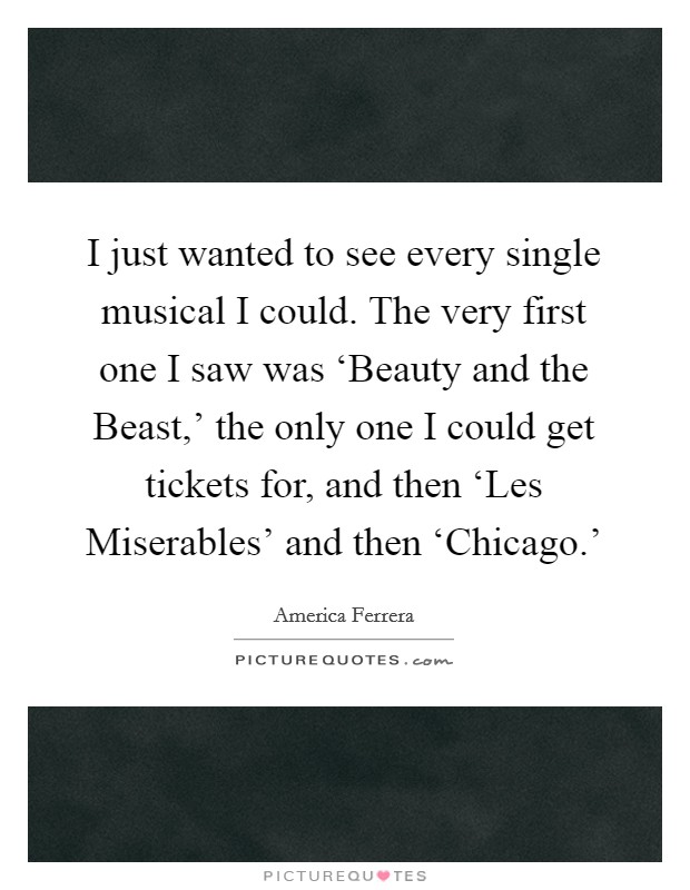 I just wanted to see every single musical I could. The very first one I saw was ‘Beauty and the Beast,’ the only one I could get tickets for, and then ‘Les Miserables’ and then ‘Chicago.’ Picture Quote #1