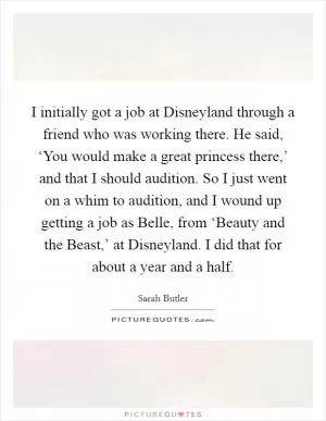 I initially got a job at Disneyland through a friend who was working there. He said, ‘You would make a great princess there,’ and that I should audition. So I just went on a whim to audition, and I wound up getting a job as Belle, from ‘Beauty and the Beast,’ at Disneyland. I did that for about a year and a half Picture Quote #1