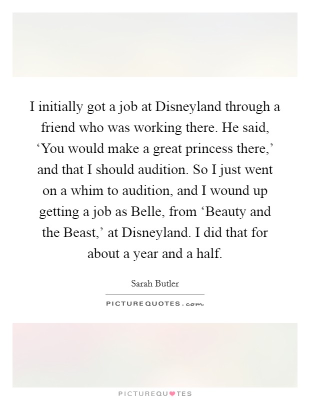 I initially got a job at Disneyland through a friend who was working there. He said, ‘You would make a great princess there,' and that I should audition. So I just went on a whim to audition, and I wound up getting a job as Belle, from ‘Beauty and the Beast,' at Disneyland. I did that for about a year and a half. Picture Quote #1