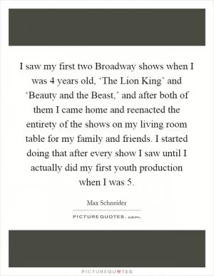 I saw my first two Broadway shows when I was 4 years old, ‘The Lion King’ and ‘Beauty and the Beast,’ and after both of them I came home and reenacted the entirety of the shows on my living room table for my family and friends. I started doing that after every show I saw until I actually did my first youth production when I was 5 Picture Quote #1