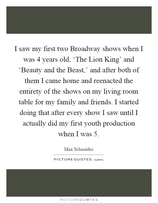 I saw my first two Broadway shows when I was 4 years old, ‘The Lion King' and ‘Beauty and the Beast,' and after both of them I came home and reenacted the entirety of the shows on my living room table for my family and friends. I started doing that after every show I saw until I actually did my first youth production when I was 5. Picture Quote #1