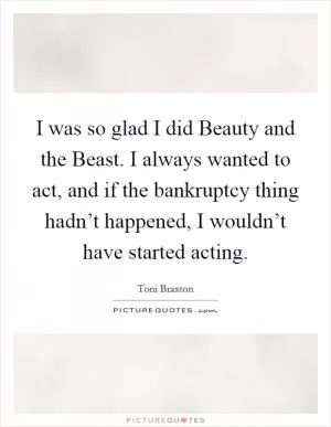 I was so glad I did Beauty and the Beast. I always wanted to act, and if the bankruptcy thing hadn’t happened, I wouldn’t have started acting Picture Quote #1