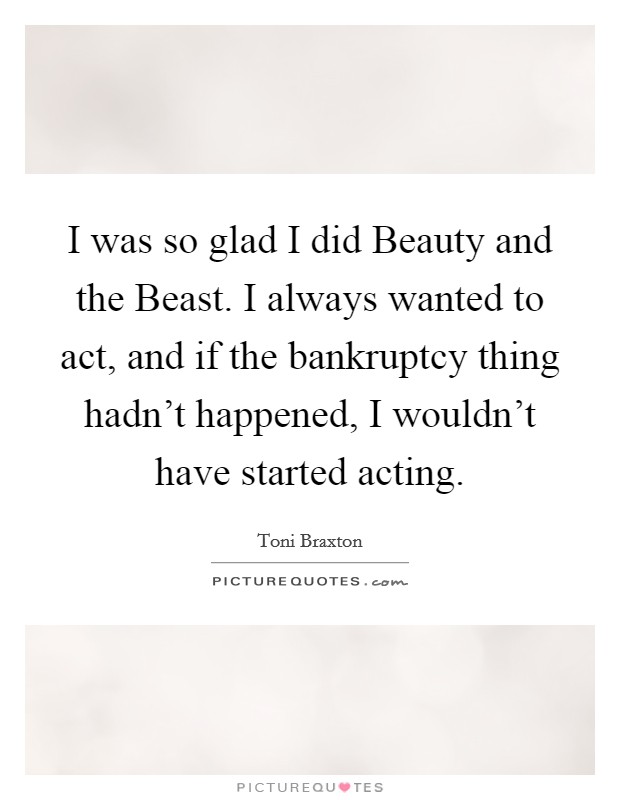 I was so glad I did Beauty and the Beast. I always wanted to act, and if the bankruptcy thing hadn't happened, I wouldn't have started acting. Picture Quote #1