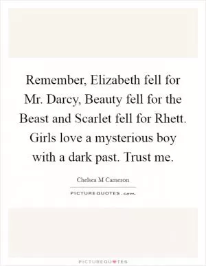 Remember, Elizabeth fell for Mr. Darcy, Beauty fell for the Beast and Scarlet fell for Rhett. Girls love a mysterious boy with a dark past. Trust me Picture Quote #1