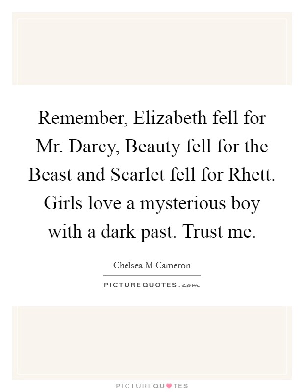 Remember, Elizabeth fell for Mr. Darcy, Beauty fell for the Beast and Scarlet fell for Rhett. Girls love a mysterious boy with a dark past. Trust me. Picture Quote #1