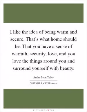 I like the idea of being warm and secure. That’s what home should be. That you have a sense of warmth, security, love, and you love the things around you and surround yourself with beauty Picture Quote #1