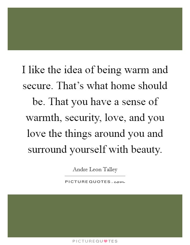 I like the idea of being warm and secure. That's what home should be. That you have a sense of warmth, security, love, and you love the things around you and surround yourself with beauty. Picture Quote #1