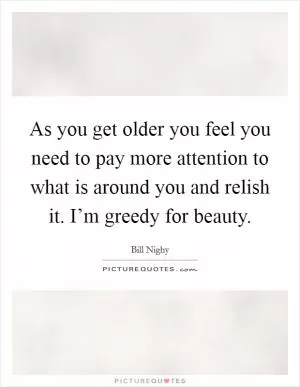 As you get older you feel you need to pay more attention to what is around you and relish it. I’m greedy for beauty Picture Quote #1