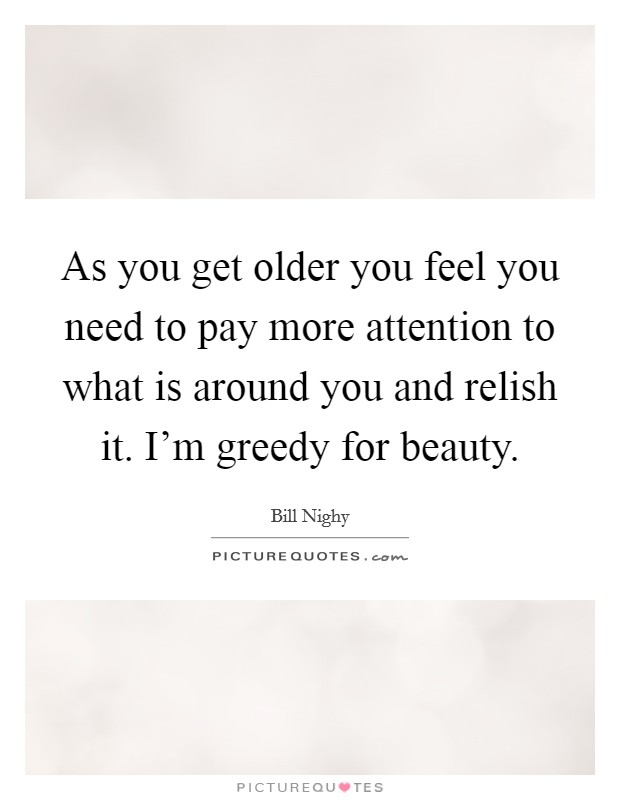 As you get older you feel you need to pay more attention to what is around you and relish it. I'm greedy for beauty. Picture Quote #1